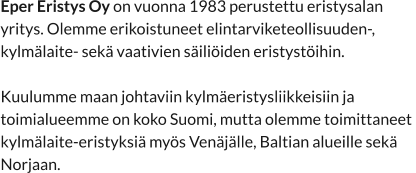 Eper Eristys Oy on vuonna 1983 perustettu eristysalan  yritys. Olemme erikoistuneet elintarviketeollisuuden-,  kylmälaite- sekä vaativien säiliöiden eristystöihin.  Kuulumme maan johtaviin kylmäeristysliikkeisiin ja  toimialueemme on koko Suomi, mutta olemme toimittaneet  kylmälaite-eristyksiä myös Venäjälle, Baltian alueille sekä  Norjaan.